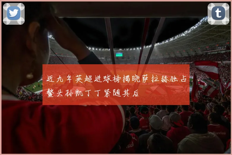 近九年英超进球榜揭晓萨拉赫独占鳌头孙凯丁丁紧随其后