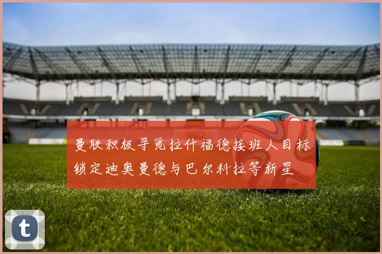 曼联积极寻觅拉什福德接班人目标锁定迪奥曼德与巴尔科拉等新星