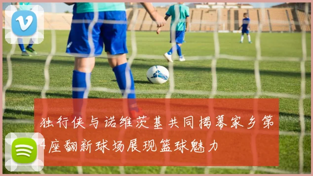 独行侠与诺维茨基共同揭幕家乡第4座翻新球场展现篮球魅力