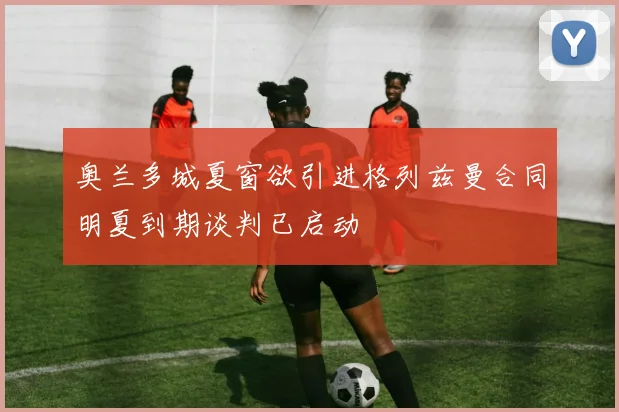 奥兰多城夏窗欲引进格列兹曼合同明夏到期谈判已启动