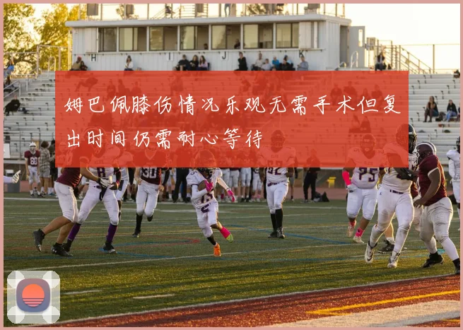 姆巴佩膝伤情况乐观无需手术但复出时间仍需耐心等待