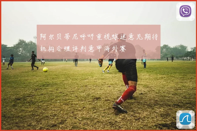 阿尔贝蒂尼呼吁重视球迷意见期待机构合理评判意甲海外赛