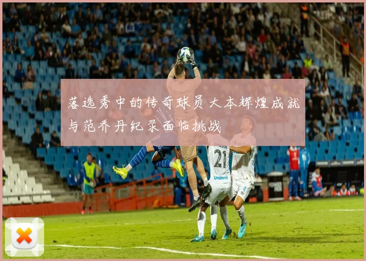 落选秀中的传奇球员大本辉煌成就与范乔丹纪录面临挑战