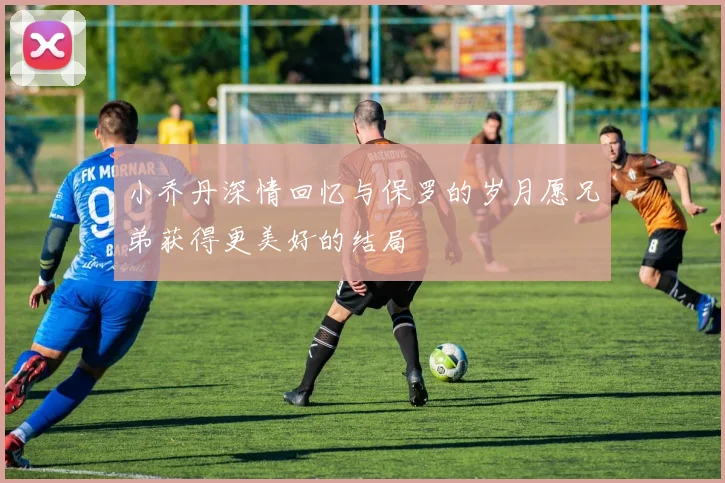 小乔丹深情回忆与保罗的岁月愿兄弟获得更美好的结局