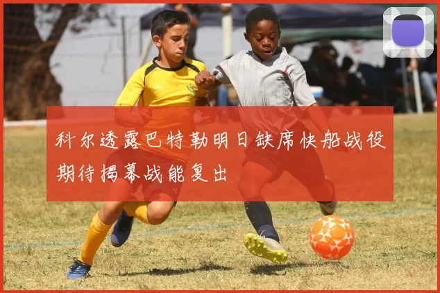 科尔透露巴特勒明日缺席快船战役期待揭幕战能复出
