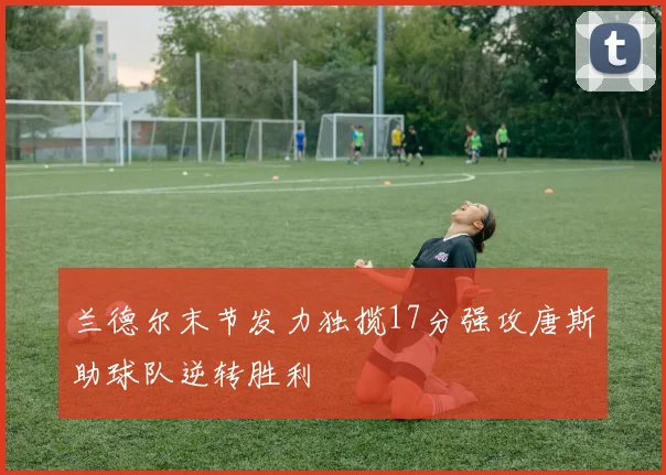 兰德尔末节发力独揽17分强攻唐斯助球队逆转胜利