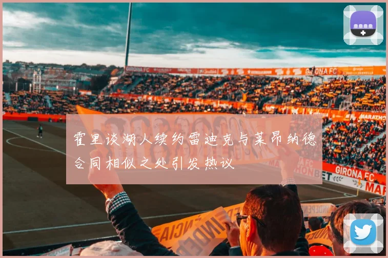 霍里谈湖人续约雷迪克与莱昂纳德合同相似之处引发热议