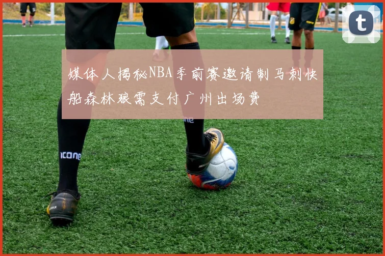 媒体人揭秘NBA季前赛邀请制马刺快船森林狼需支付广州出场费