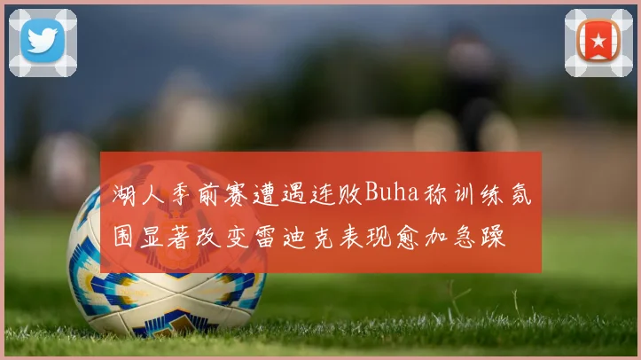 湖人季前赛遭遇连败Buha称训练氛围显著改变雷迪克表现愈加急躁