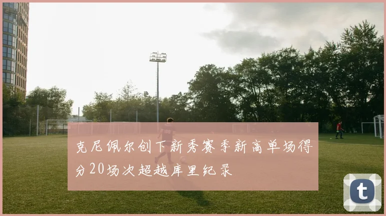 克尼佩尔创下新秀赛季新高单场得分20场次超越库里纪录