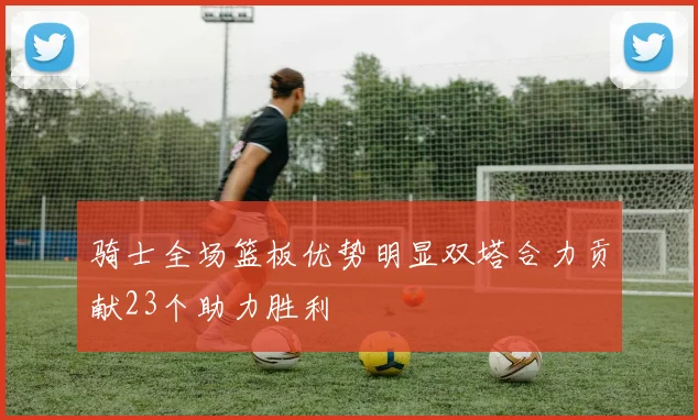 骑士全场篮板优势明显双塔合力贡献23个助力胜利