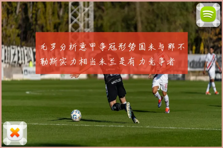 毛罗分析意甲争冠形势国米与那不勒斯实力相当米兰是有力竞争者