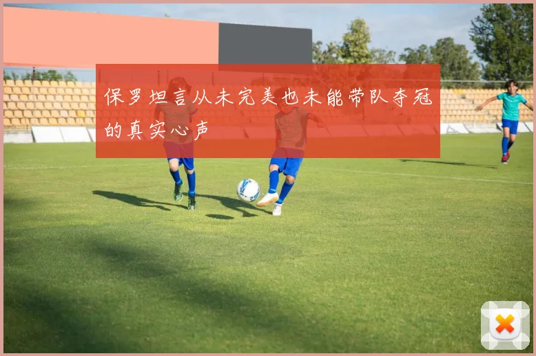 保罗坦言从未完美也未能带队夺冠的真实心声