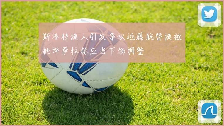 斯洛特换人引发争议远藤航替换被批评萨拉赫应当下场调整