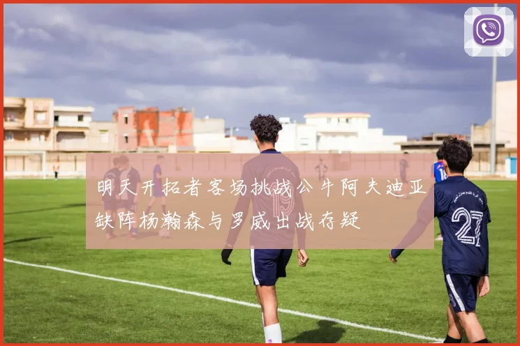 明天开拓者客场挑战公牛阿夫迪亚缺阵杨瀚森与罗威出战存疑