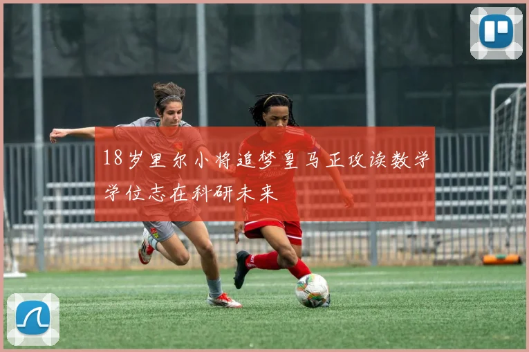 18岁里尔小将追梦皇马正攻读数学学位志在科研未来