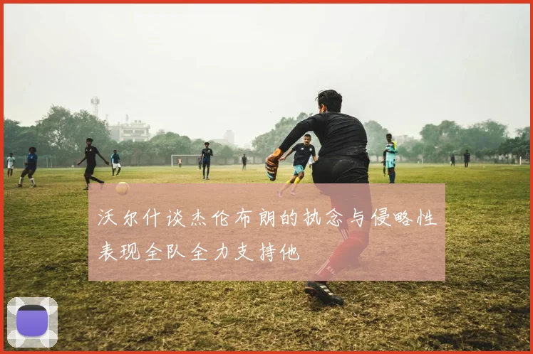 沃尔什谈杰伦布朗的执念与侵略性表现全队全力支持他