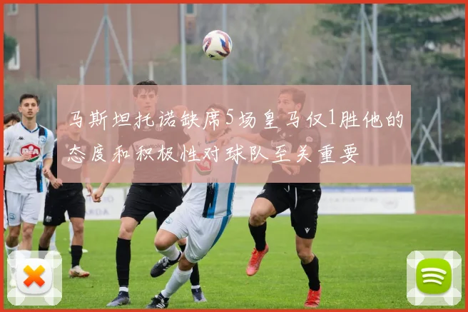 马斯坦托诺缺席5场皇马仅1胜他的态度和积极性对球队至关重要