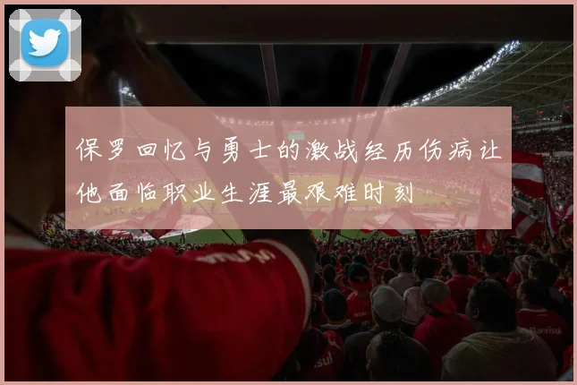 保罗回忆与勇士的激战经历伤病让他面临职业生涯最艰难时刻