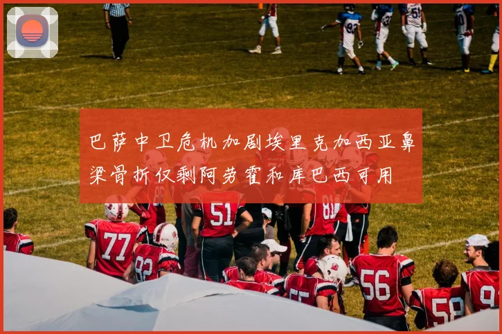 巴萨中卫危机加剧埃里克加西亚鼻梁骨折仅剩阿劳霍和库巴西可用