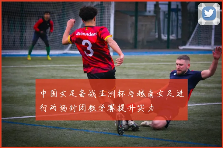中国女足备战亚洲杯与越南女足进行两场封闭教学赛提升实力