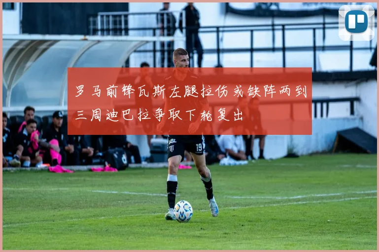 罗马前锋瓦斯左腿拉伤或缺阵两到三周迪巴拉争取下轮复出