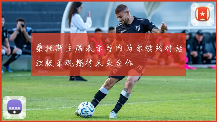 桑托斯主席表示与内马尔续约对话积极乐观期待未来合作