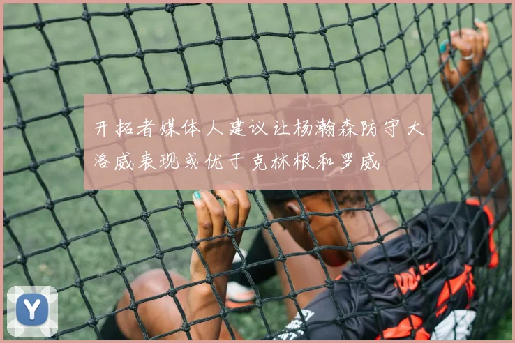 开拓者媒体人建议让杨瀚森防守大洛威表现或优于克林根和罗威