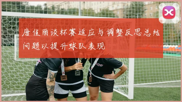 唐佳丽谈杯赛适应与调整反思总结问题以提升球队表现